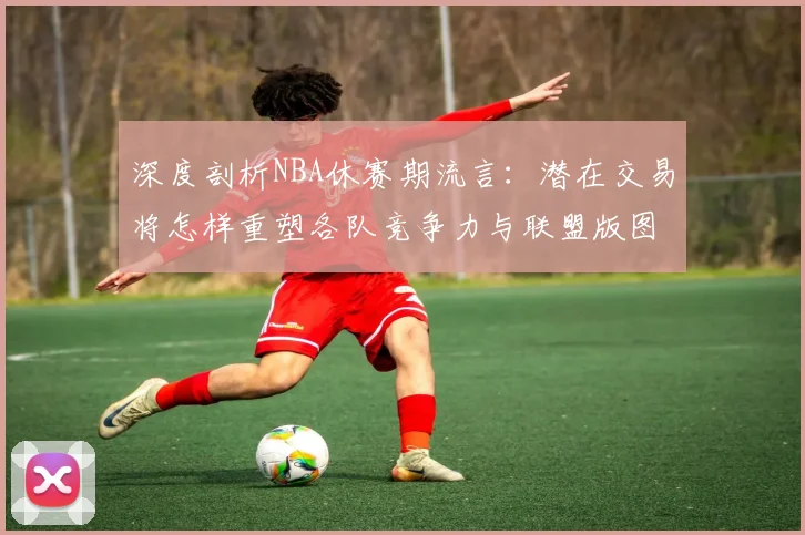 深度剖析NBA休赛期流言:潜在交易将怎样重塑各队竞争力与联盟版图?