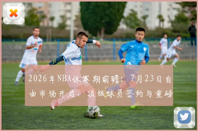 2026年NBA休赛期前瞻：7月23日自由市场开启，顶级球员签约与重磅交易深度解析