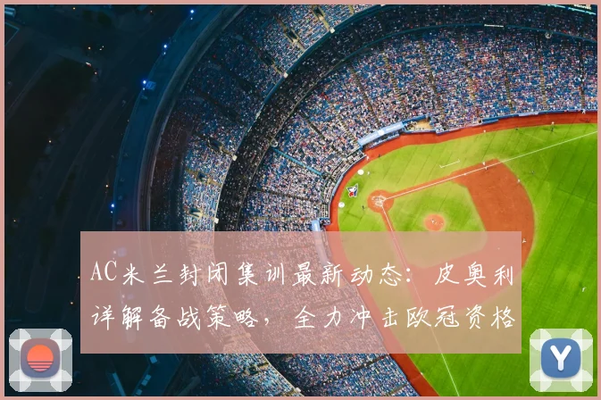 AC米兰封闭集训最新动态:皮奥利详解备战策略,全力冲击欧冠资格
