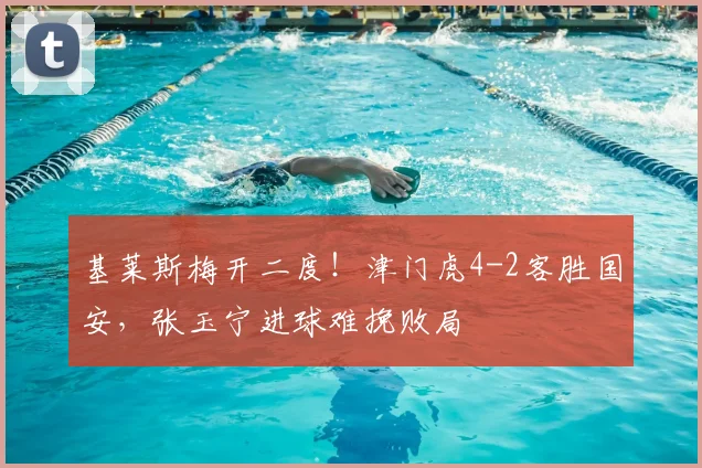 基莱斯梅开二度！津门虎4-2客胜国安，张玉宁进球难挽败局
