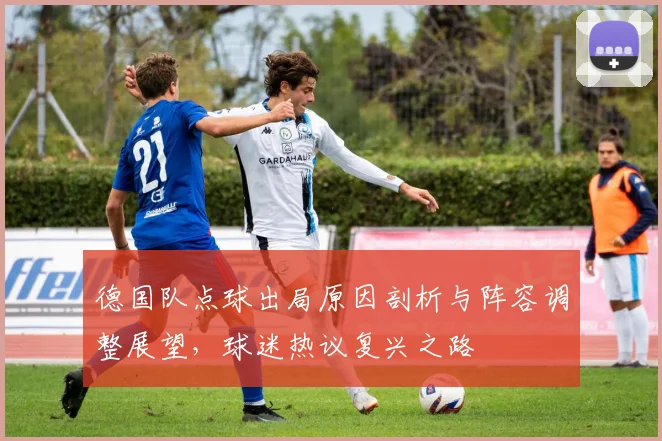 德国队点球出局原因剖析与阵容调整展望，球迷热议复兴之路
