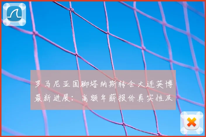 罗马尼亚国脚塔纳斯转会大连英博最新进展：高额年薪报价真实性及未来影响分析