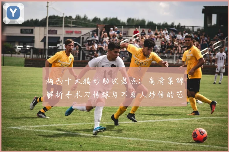 梅西十大精妙助攻盘点：高清集锦解析手术刀传球与不看人妙传的艺术