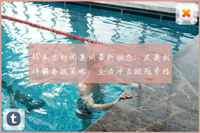 AC米兰封闭集训最新动态：皮奥利详解备战策略，全力冲击欧冠资格