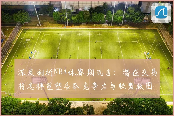 深度剖析NBA休赛期流言：潜在交易将怎样重塑各队竞争力与联盟版图？