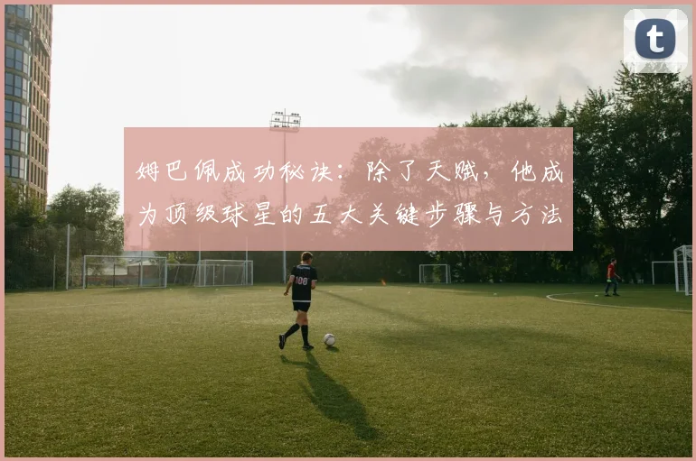 姆巴佩成功秘诀：除了天赋，他成为顶级球星的五大关键步骤与方法
